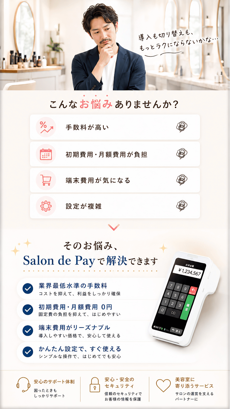 こんなお悩みありませんか？ 手数料が高い、初期費用・月額費用が負担、端末費用が気になる、設定が複雑。そのお悩み、Salon de Pay で解決できます。